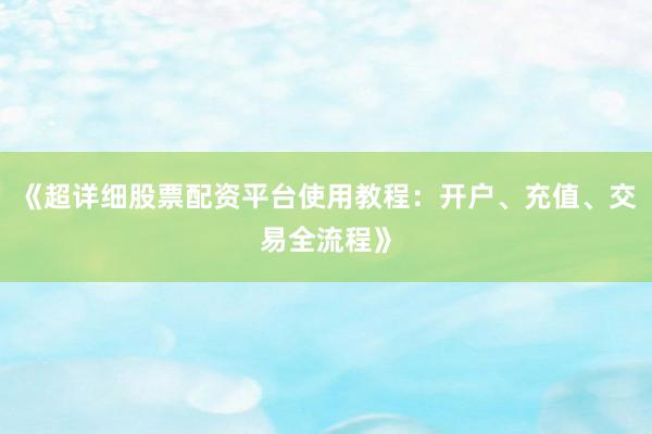 《超详细股票配资平台使用教程：开户、充值、交易全流程》