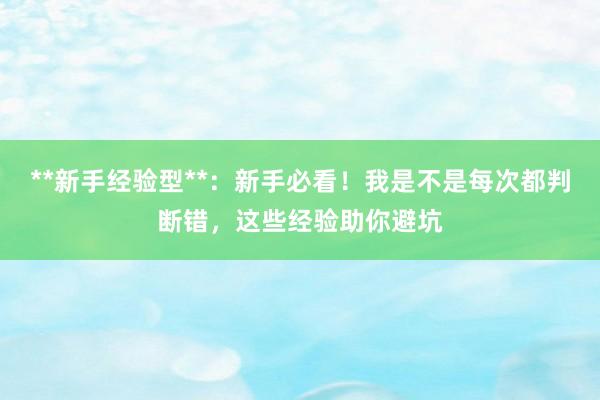 **新手经验型**：新手必看！我是不是每次都判断错，这些经验助你避坑