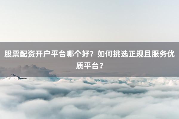 股票配资开户平台哪个好？如何挑选正规且服务优质平台？
