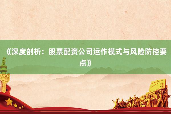 《深度剖析：股票配资公司运作模式与风险防控要点》