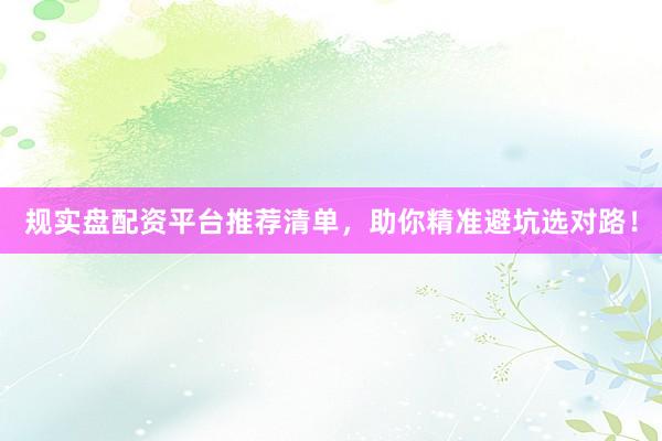规实盘配资平台推荐清单，助你精准避坑选对路！
