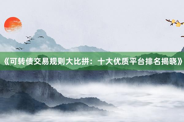 《可转债交易规则大比拼：十大优质平台排名揭晓》