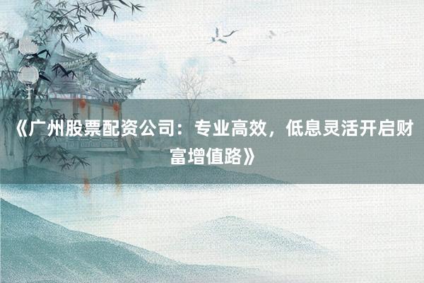 《广州股票配资公司：专业高效，低息灵活开启财富增值路》