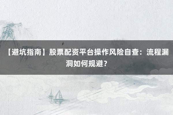 【避坑指南】股票配资平台操作风险自查：流程漏洞如何规避？