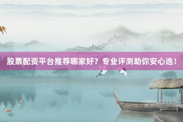股票配资平台推荐哪家好？专业评测助你安心选！