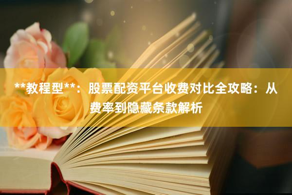 **教程型**：股票配资平台收费对比全攻略：从费率到隐藏条款解析