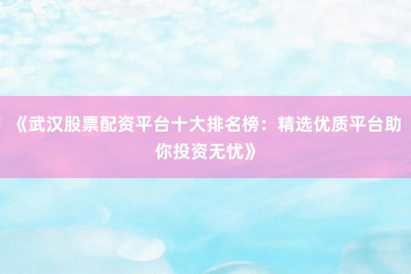 《武汉股票配资平台十大排名榜：精选优质平台助你投资无忧》