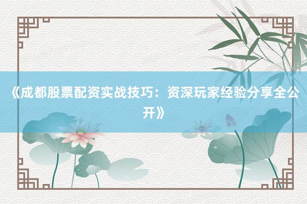 《成都股票配资实战技巧：资深玩家经验分享全公开》