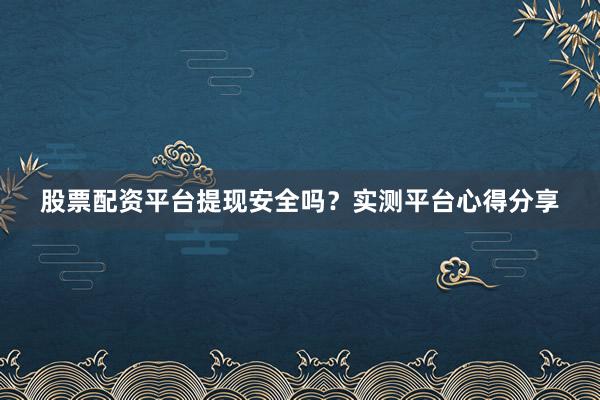 股票配资平台提现安全吗？实测平台心得分享