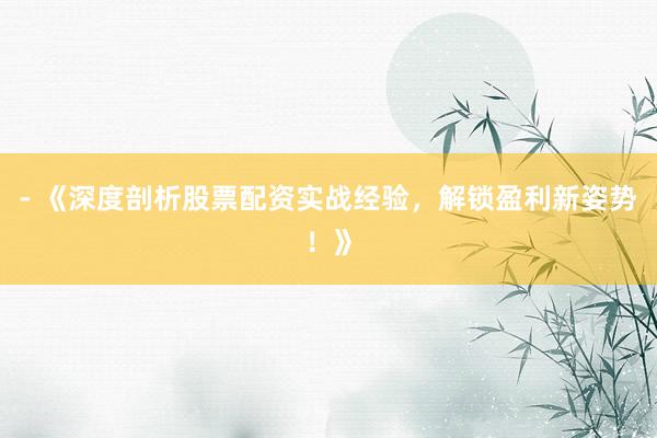 - 《深度剖析股票配资实战经验，解锁盈利新姿势！》