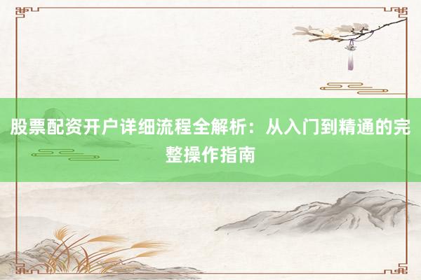 股票配资开户详细流程全解析：从入门到精通的完整操作指南