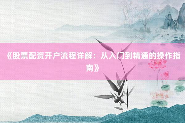 《股票配资开户流程详解：从入门到精通的操作指南》