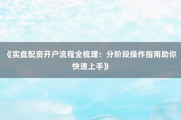 《实盘配资开户流程全梳理：分阶段操作指南助你快速上手》