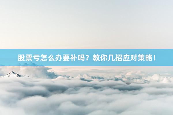股票亏怎么办要补吗？教你几招应对策略！