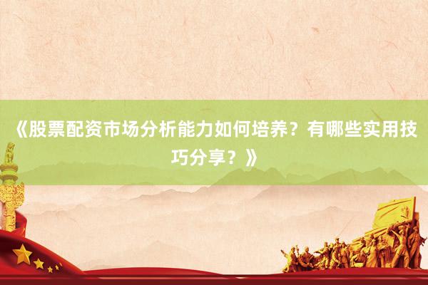 《股票配资市场分析能力如何培养？有哪些实用技巧分享？》
