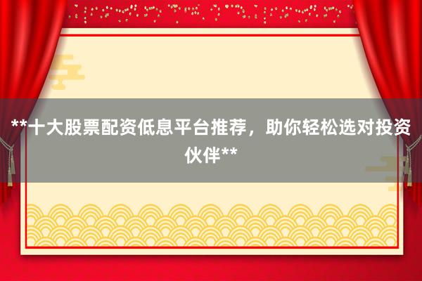 **十大股票配资低息平台推荐，助你轻松选对投资伙伴**