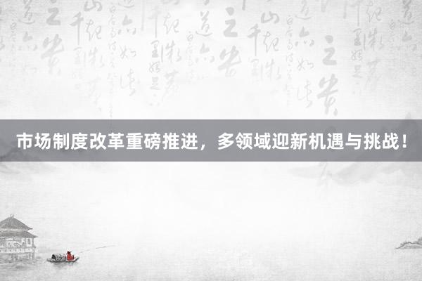 市场制度改革重磅推进，多领域迎新机遇与挑战！