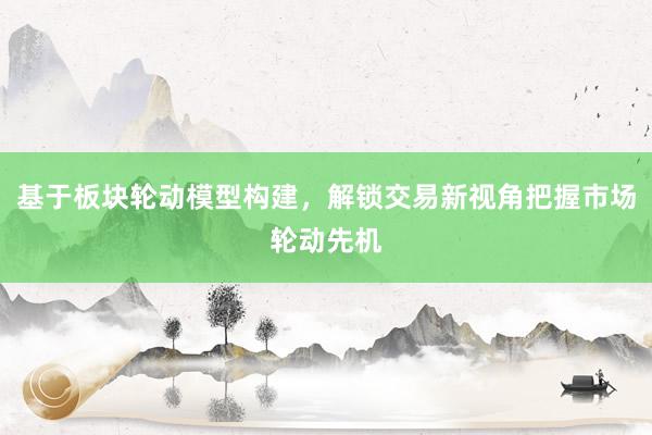 基于板块轮动模型构建，解锁交易新视角把握市场轮动先机