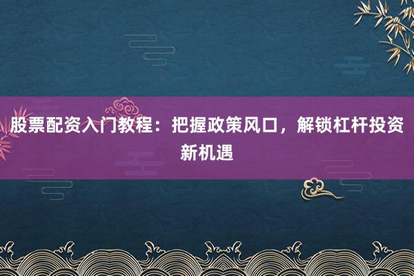 股票配资入门教程：把握政策风口，解锁杠杆投资新机遇
