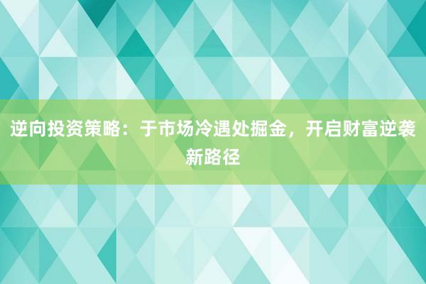 逆向投资策略：于市场冷遇处掘金，开启财富逆袭新路径