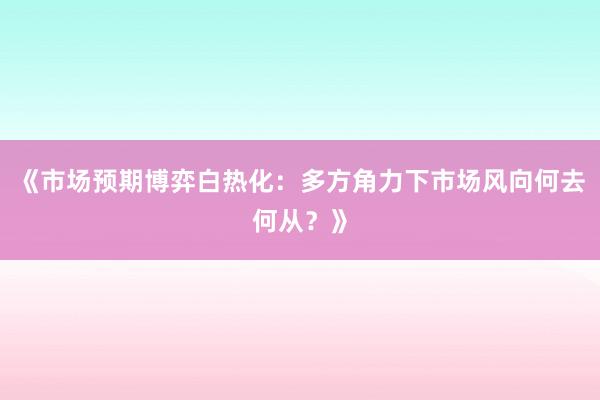 《市场预期博弈白热化：多方角力下市场风向何去何从？》