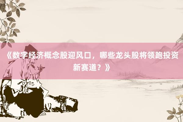 《数字经济概念股迎风口，哪些龙头股将领跑投资新赛道？》