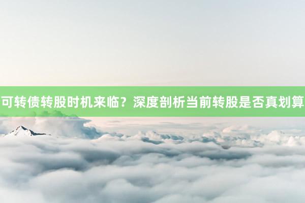 可转债转股时机来临？深度剖析当前转股是否真划算