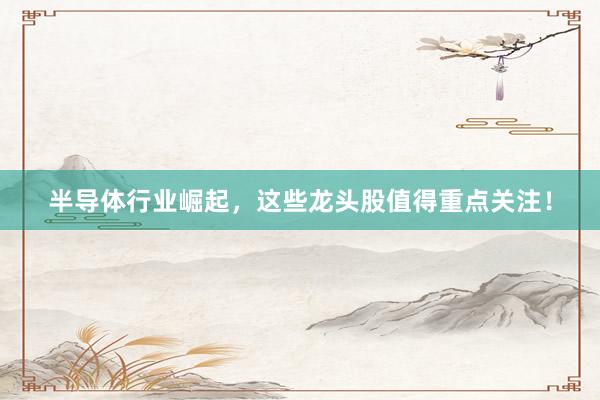 半导体行业崛起，这些龙头股值得重点关注！