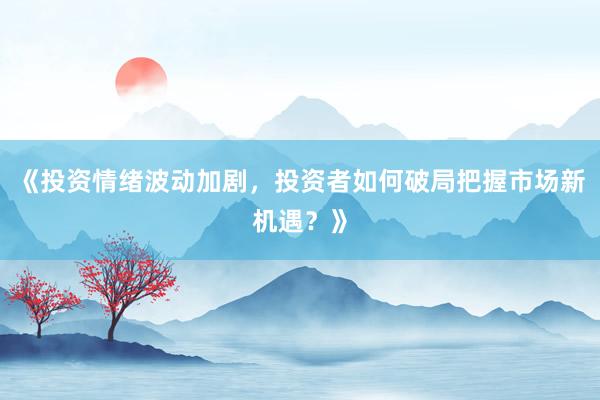 《投资情绪波动加剧，投资者如何破局把握市场新机遇？》