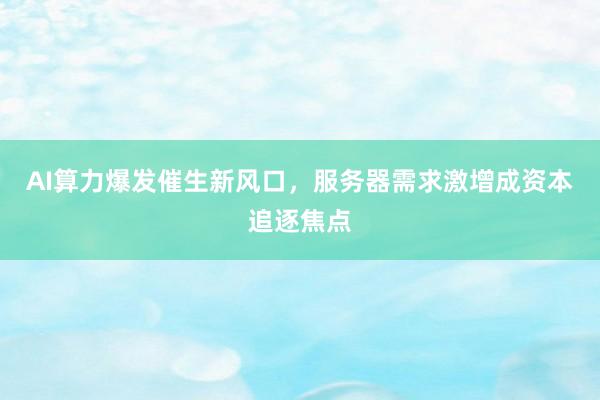 AI算力爆发催生新风口，服务器需求激增成资本追逐焦点