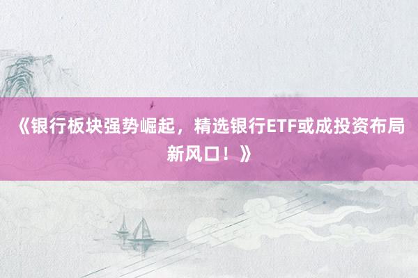 《银行板块强势崛起，精选银行ETF或成投资布局新风口！》
