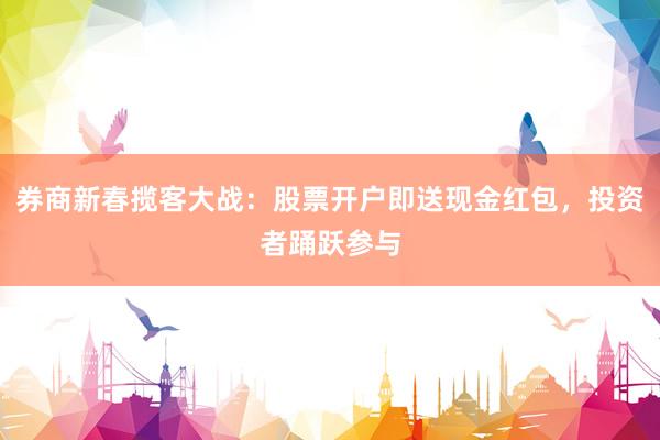 券商新春揽客大战：股票开户即送现金红包，投资者踊跃参与