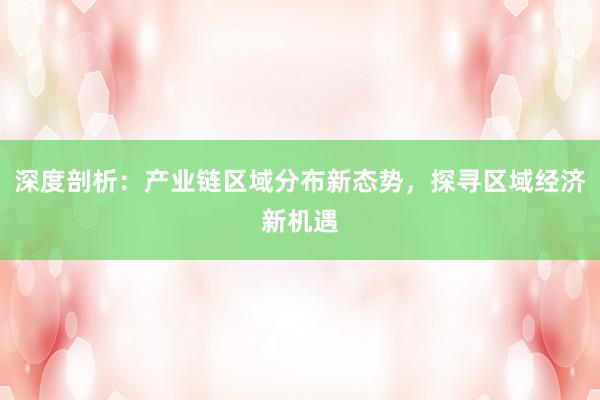 深度剖析：产业链区域分布新态势，探寻区域经济新机遇