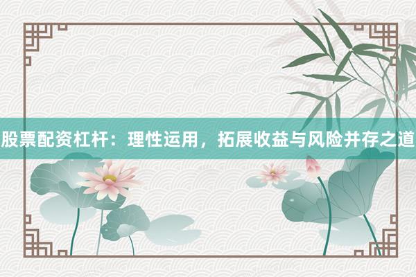 股票配资杠杆：理性运用，拓展收益与风险并存之道