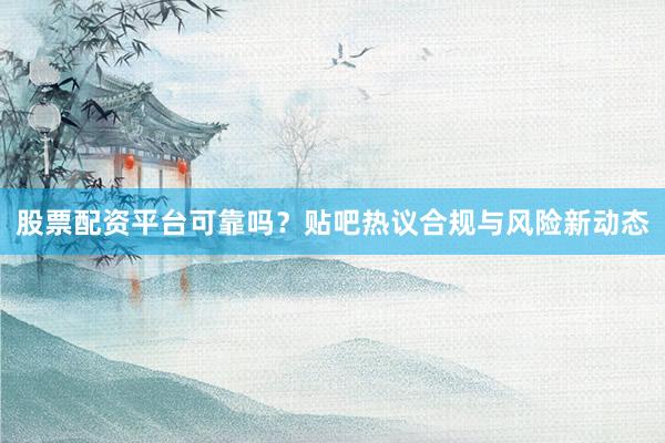 股票配资平台可靠吗？贴吧热议合规与风险新动态