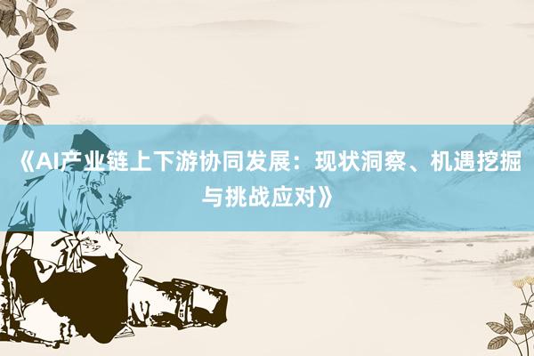 《AI产业链上下游协同发展：现状洞察、机遇挖掘与挑战应对》
