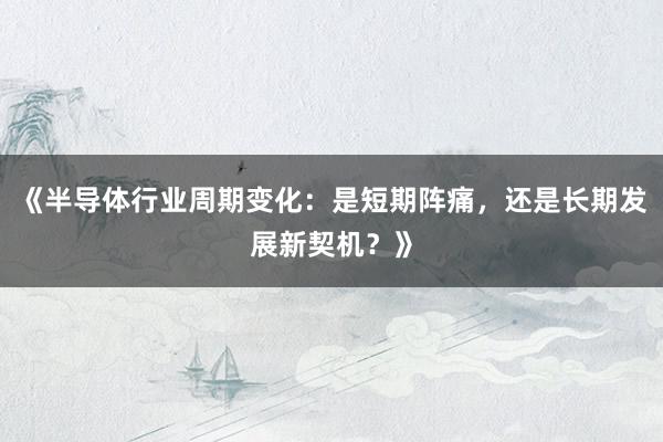 《半导体行业周期变化：是短期阵痛，还是长期发展新契机？》