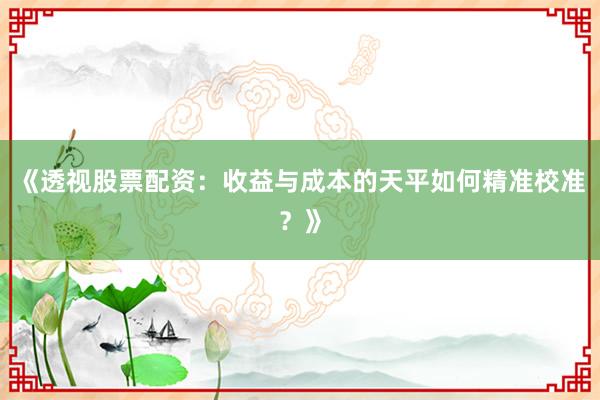 《透视股票配资：收益与成本的天平如何精准校准？》