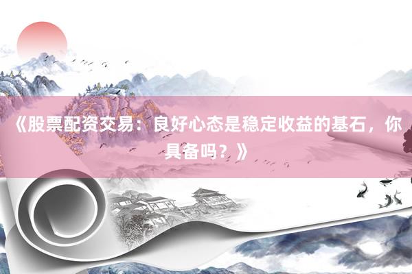 《股票配资交易：良好心态是稳定收益的基石，你具备吗？》