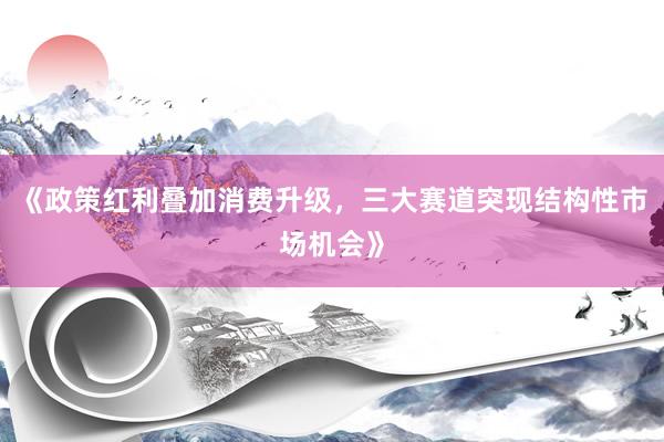《政策红利叠加消费升级，三大赛道突现结构性市场机会》