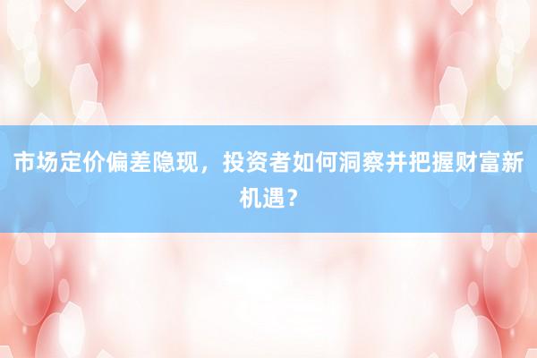市场定价偏差隐现，投资者如何洞察并把握财富新机遇？