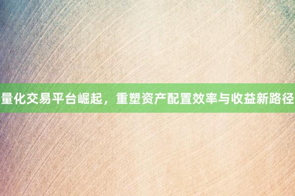 量化交易平台崛起，重塑资产配置效率与收益新路径