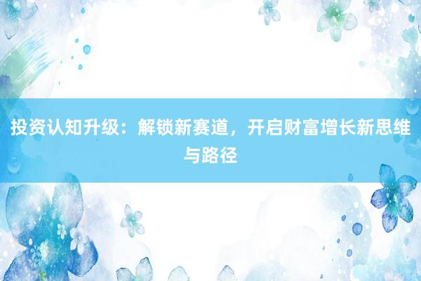 投资认知升级：解锁新赛道，开启财富增长新思维与路径
