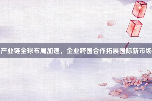 产业链全球布局加速，企业跨国合作拓展国际新市场