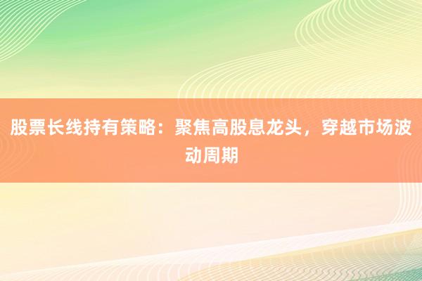 股票长线持有策略：聚焦高股息龙头，穿越市场波动周期