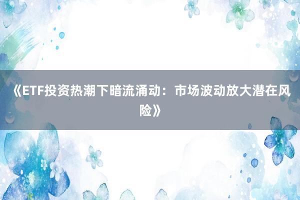 《ETF投资热潮下暗流涌动：市场波动放大潜在风险》