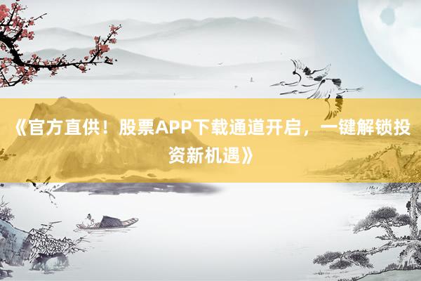 《官方直供！股票APP下载通道开启，一键解锁投资新机遇》
