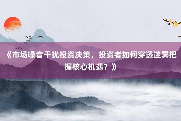《市场噪音干扰投资决策，投资者如何穿透迷雾把握核心机遇？》