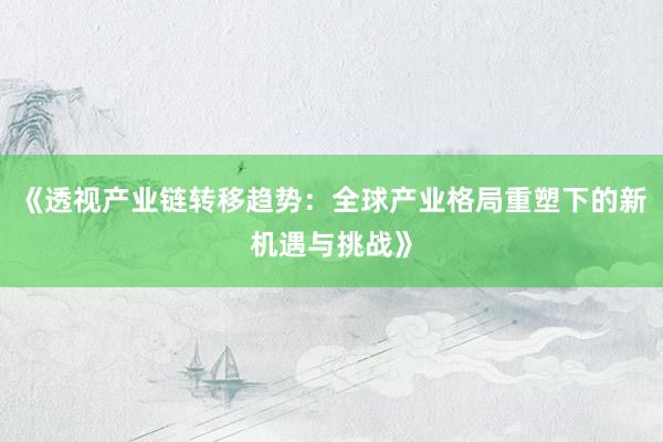 《透视产业链转移趋势：全球产业格局重塑下的新机遇与挑战》