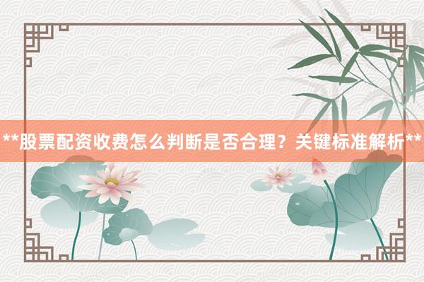 **股票配资收费怎么判断是否合理？关键标准解析**
